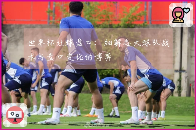 世界杯让球盘口：细解各大球队战术与盘口变化的博弈